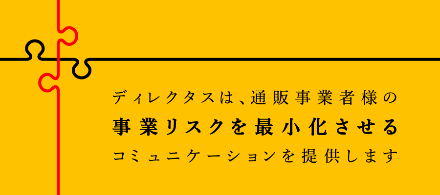 ディレクタスは、通販事業者様の事業リスクを最小化させるコミュニケーションを提供します